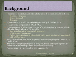  Phosphate is most abundant intracellular anion & is essential in All cells for:
 Membrane structure,
 Energy storage, &
 Transport

 It produces ATP, which provides energy for nearly all cell functions.
 Is an essential component of DNA & RNA.
 Is also necessary in RBCs for production of 2,3-diphosphoglycerate (2,3-DPG),

which facilitates release of O2 from Hb.

 85% phosphorus is in bone as hydroxyapatite,
 15% is present in soft tissue.
 Only 0.1% present in extracellular fluid, and it is this fraction that is measured

with a S.Phos level.

 Reducing available phosphate may compromise any organ system, alone or in

combination.
 The critical role phosphate plays in every cell, tissue, and organ explains the
systemic nature of injury caused by phosphate deficiency.
 Normal range = 2.5-4.5 mg/dL or 0.81-1.45 mmol/L
Dr Abrar Ali Katpar

5/17/2013

3

 