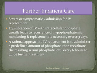  Severe or symptomatic = admission for IV

replacement.
 Equilibration of IV with intracellular phosphate
usually leads to recurrence of hypophosphatemia,
monitoring & replacement is necessary over 2-3 days.
 A rational approach to IV replacement is to administer
a predefined amount of phosphate, then reevaluate
the resulting serum phosphate level every 6 hours to
guide further treatment.

Dr Abrar Ali Katpar

5/17/2013

31

 