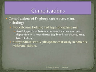  Complications of IV phosphate replacement,

including:
 hypocalcemia (tetany) and hyperphosphatemia.
 Avoid hyperphosphatemia because it can cause crystal
deposition in various tissues (eg, blood vessels, eye, lung,
heart, kidney).
 Always administer IV phosphate cautiously in patients

with renal failure.

Dr Abrar Ali Katpar

5/17/2013

32

 