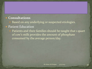  Consultations
 Based on any underlying or suspected etiologies.

 Patient Education
 Patients and their families should be taught that 1 quart

of cow's milk provides the amount of phosphate
consumed by the average person/day.

Dr Abrar Ali Katpar

5/17/2013

33

 