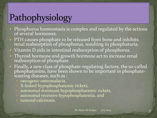  Phosphorus homeostasis is complex and regulated by the actions





of several hormones.
PTH causes phosphate to be released from bone and inhibits
renal reabsorption of phosphorus, resulting in phosphaturia.
Vitamin D aids in intestinal reabsorption of phosphorus.
Thyroid hormone and growth hormone act to increase renal
reabsorption of phosphate.
Finally, a new class of phosphate-regulating factors, the so-called
phosphatonins, have been shown to be important in phosphatewasting diseases, such as :






oncogenic osteomalacia,
X-linked hypophosphatemic rickets,
autosomal dominant hypophosphatemic rickets,
autosomal recessive hypophosphatemia, and
tumoral calcinosis.
Dr Abrar Ali Katpar

5/17/2013

5

 