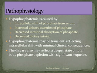  Hypophosphatemia is caused by:

Intracellular shift of phosphate from serum,
2. Increased urinary excretion of phosphate,
3. Decreased intestinal absorption of phosphate,
4. Decreased dietary intake.
1.

 Hypophosphatemia may be transient, reflecting

intracellular shift with minimal clinical consequences.
 The disease also may reflect a deeper state of total
body phosphate depletion with significant sequelae.

Dr Abrar Ali Katpar

5/17/2013

6

 