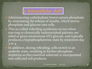 1. Intracellular shift
 Administering carbohydrate lowers serum phosphate

by stimulating the release of insulin, which moves
phosphate and glucose into cells.
 This so-called refeeding syndrome occurs when
starving or chronically malnourished patients are
refed or given intravenous (IV) glucose, and typically
produces a hypophosphatemic state by treatment day
3 or 4.
 In addition, during refeeding, cells switch to an
anabolic state, resulting in further phosphate
depletion as this essential substrate is incorporated
into cells and cell products.
Dr Abrar Ali Katpar

5/17/2013

8

 