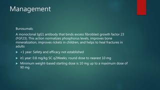 Management
Burosumab;
A monoclonal IgG1 antibody that binds excess fibroblast growth factor 23
(FGF23). This action normalizes phosphorus levels, improves bone
mineralization, improves rickets in children, and helps to heal fractures in
adults
 <1 year: Safety and efficacy not established
 ≥1 year: 0.8 mg/kg SC q2Weeks; round dose to nearest 10 mg
 Minimum weight-based starting dose is 10 mg up to a maximum dose of
90 mg
 