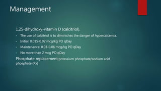 Management
1,25-dihydroxy-vitamin D (calcitriol).
• The use of calcitriol is to diminishes the danger of hypercalcemia.
• Initial: 0.015-0.02 mcg/kg PO qDay
• Maintenance: 0.03-0.06 mcg/kg PO qDay
• No more than 2 mcg PO qDay
Phosphate replacement;potassium phosphate/sodium acid
phosphate (Rx)
 