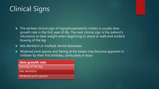 Clinical Signs
 The earliest clinical sign of hypophosphatemic rickets is usually slow
growth rate in the first year of life. The next clinical sign is the patient's
reluctance to bear weight when beginning to stand or walk.And evident
bowing of the leg
 late dentition or multiple dental abscesses.
 Widened joint spaces and flaring at the knees may become apparent in
children by their first birthday, particularly in boys
slow growth rate
bowing of the leg
late dentition
Widened joint spaces
 