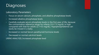 Diagnoses
Laboratory Parameters
• Focus on serum calcium, phosphate, and alkaline phosphatase levels
• Increased alkaline phosphatase levels
• Carefully evaluate serum phosphate levels in the first year of life, because
the concentration reference range for infants (5.0-7.5 mg/dL) is high
compared with that for adults (2.7-4.5 mg/dL). Hypophosphatemia can
easily be missed in a baby.
• Increased or normal Serum parathyroid hormone levels
• Decreased or normal calcitriol levels
URINE ANALYSIS; Increased phosphate level
 