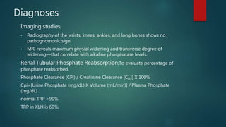 Diagnoses
Imaging studies;
• Radiography of the wrists, knees, ankles, and long bones shows no
pathognomonic sign.
• MRI reveals maximum physial widening and transverse degree of
widening—that correlate with alkaline phosphatase levels.
Renal Tubular Phosphate Reabsorption;To evaluate percentage of
phosphate reabsorbed.
Phosphate Clearance (CPi) / Creatinine Clearance (Ccr)] X 100%
Cpi=[Urine Phosphate (mg/dL) X Volume (mL/min)] / Plasma Phosphate
(mg/dL)
normal TRP >90%
TRP in XLH is 60%;
 