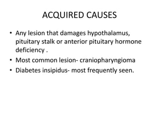 ACQUIRED CAUSES
• Any lesion that damages hypothalamus,
pituitary stalk or anterior pituitary hormone
deficiency .
• Most common lesion- craniopharyngioma
• Diabetes insipidus- most frequently seen.
 