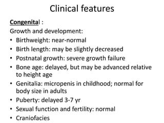 Clinical features
Congenital :
Growth and development:
• Birthweight: near-normal
• Birth length: may be slightly decreased
• Postnatal growth: severe growth failure
• Bone age: delayed, but may be advanced relative
to height age
• Genitalia: micropenis in childhood; normal for
body size in adults
• Puberty: delayed 3-7 yr
• Sexual function and fertility: normal
• Craniofacies
 