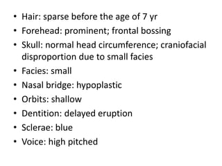 • Hair: sparse before the age of 7 yr
• Forehead: prominent; frontal bossing
• Skull: normal head circumference; craniofacial
disproportion due to small facies
• Facies: small
• Nasal bridge: hypoplastic
• Orbits: shallow
• Dentition: delayed eruption
• Sclerae: blue
• Voice: high pitched
 