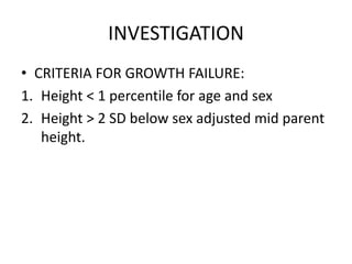 INVESTIGATION
• CRITERIA FOR GROWTH FAILURE:
1. Height < 1 percentile for age and sex
2. Height > 2 SD below sex adjusted mid parent
height.
 