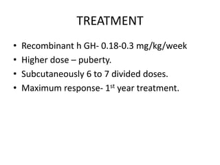 TREATMENT
• Recombinant h GH- 0.18-0.3 mg/kg/week
• Higher dose – puberty.
• Subcutaneously 6 to 7 divided doses.
• Maximum response- 1st year treatment.
 