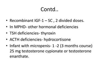 Contd..
• Recombinant IGF-1 – SC , 2 divided doses.
• In MPHD- other hormonal deficiencies
• TSH deficiencies- thyroxin
• ACTH deficiencies- hydrocortisone
• Infant with micropenis- 1 -2 (3 months course)
25 mg testosterone cypionate or testosterone
enanthate.
 
