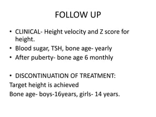 FOLLOW UP
• CLINICAL- Height velocity and Z score for
height.
• Blood sugar, TSH, bone age- yearly
• After puberty- bone age 6 monthly
• DISCONTINUATION OF TREATMENT:
Target height is achieved
Bone age- boys-16years, girls- 14 years.
 