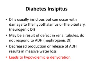 Diabetes Insipitus
• DI is usually insidious but can occur with
damage to the hypothalamus or the pituitary.
(neurogenic DI)
• May be a result of defect in renal tubules, do
not respond to ADH (nephrogenic DI)
• Decreased production or release of ADH
results in massive water loss
• Leads to hypovolemic & dehydration
 