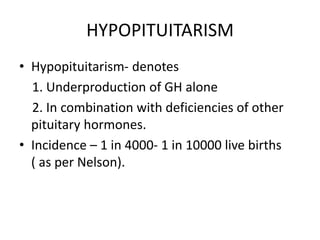 HYPOPITUITARISM
• Hypopituitarism- denotes
1. Underproduction of GH alone
2. In combination with deficiencies of other
pituitary hormones.
• Incidence – 1 in 4000- 1 in 10000 live births
( as per Nelson).
 