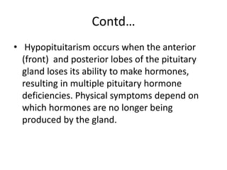 Contd…
• Hypopituitarism occurs when the anterior
(front) and posterior lobes of the pituitary
gland loses its ability to make hormones,
resulting in multiple pituitary hormone
deficiencies. Physical symptoms depend on
which hormones are no longer being
produced by the gland.
 