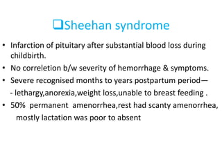 Sheehan syndrome
• Infarction of pituitary after substantial blood loss during
childbirth.
• No correletion b/w severity of hemorrhage & symptoms.
• Severe recognised months to years postpartum period—
- lethargy,anorexia,weight loss,unable to breast feeding .
• 50% permanent amenorrhea,rest had scanty amenorrhea,
mostly lactation was poor to absent
 