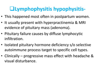 Lymphophysitis hypophysitis-
• This happened most often in postpartum women.
• It usually present with hyperpractinemia & MRI
evidence of pituitary mass (adenoma).
• Pituitary failure causes by diffuse lymphocytic
infiltration.
• Isolated pituitary hormone deficiency s/o selective
autoimmune process target to specific cell types.
• Clinically – progressive mass effect with headache &
visual disturbance.
 