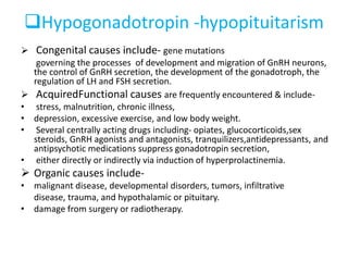 Hypogonadotropin -hypopituitarism
 Congenital causes include- gene mutations
governing the processes of development and migration of GnRH neurons,
the control of GnRH secretion, the development of the gonadotroph, the
regulation of LH and FSH secretion.
 AcquiredFunctional causes are frequently encountered & include-
• stress, malnutrition, chronic illness,
• depression, excessive exercise, and low body weight.
• Several centrally acting drugs including- opiates, glucocorticoids,sex
steroids, GnRH agonists and antagonists, tranquilizers,antidepressants, and
antipsychotic medications suppress gonadotropin secretion,
• either directly or indirectly via induction of hyperprolactinemia.
 Organic causes include-
• malignant disease, developmental disorders, tumors, infiltrative
disease, trauma, and hypothalamic or pituitary.
• damage from surgery or radiotherapy.
 