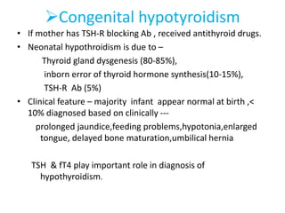 Congenital hypotyroidism
• If mother has TSH-R blocking Ab , received antithyroid drugs.
• Neonatal hypothroidism is due to –
Thyroid gland dysgenesis (80-85%),
inborn error of thyroid hormone synthesis(10-15%),
TSH-R Ab (5%)
• Clinical feature – majority infant appear normal at birth ,<
10% diagnosed based on clinically ---
prolonged jaundice,feeding problems,hypotonia,enlarged
tongue, delayed bone maturation,umbilical hernia
TSH & fT4 play important role in diagnosis of
hypothyroidism.
 