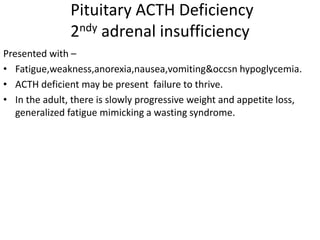 Pituitary ACTH Deficiency
2ndy adrenal insufficiency
Presented with –
• Fatigue,weakness,anorexia,nausea,vomiting&occsn hypoglycemia.
• ACTH deficient may be present failure to thrive.
• In the adult, there is slowly progressive weight and appetite loss,
generalized fatigue mimicking a wasting syndrome.
 
