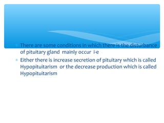 ∗ There are some conditions in which there is the disturbance
of pituitary gland mainly occur i-e
∗ Either there is increase secretion of pituitary which is called
Hypopituitarism or the decrease production which is called
Hypopituitarism
 