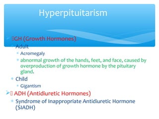 Hyperpituitarism
 GH (Growth Hormones)
∗ Adult
∗ Acromegaly
∗ abnormal growth of the hands, feet, and face, caused by
overproduction of growth hormone by the pituitary
gland.
∗ Child
∗ Gigantism
 ADH (Antidiuretic Hormones)
∗ Syndrome of Inappropriate Antidiuretic Hormone
(SIADH)
 