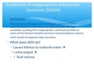 Syndrome of Inappropriate Antidiuretic
Hormone (SIADH)
∗ Definition
∗ The syndrome of inappropriate antidiuretic hormone (ADH)
secretion (SIADH) is defined by the hyponatremia and hypo-
osmolality resulting from inappropriate, continued secretion or
action of the hormone despite normal or increased plasma volume,
which results in impaired water excretion.
∗ What does ADH do?
∗ Causes kidneys to reabsorb water 
∗  urine output 
∗ fluid volume
 