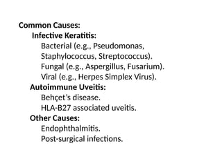 Common Causes:
Infective Keratitis:
Bacterial (e.g., Pseudomonas,
Staphylococcus, Streptococcus).
Fungal (e.g., Aspergillus, Fusarium).
Viral (e.g., Herpes Simplex Virus).
Autoimmune Uveitis:
Behçet’s disease.
HLA-B27 associated uveitis.
Other Causes:
Endophthalmitis.
Post-surgical infections.
 