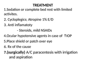TREATMENT
1.Sedation or complete bed rest with limited
activites.
2. Cycloplegics; Atropine 1% E/D
3. Anti inflamatoty
- Steroids, mild NSAIDs
4.Ocular hypotensive agents in case of IOP
5.Place shield or patch over eye
6. Rx of the cause
7.(surgically) A/C paracentesis with irrigation
and aspiration
 