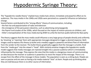Hypodermic Syringe Theory:
The "hypodermic needle theory" implied mass media had a direct, immediate and powerful effect on its
audiences. The mass media in the 1940s and 1950s were perceived as a powerful influence on behaviour
change.
Several factors contributed to this "strong effects" theory of communication, including:
- the fast rise and popularization of radio and television
- the emergence of the persuasion industries, such as advertising and propaganda
- the Payne Fund studies of the 1930s, which focused on the impact of motion pictures on children, and
- Hitler's monopolization of the mass media during WWII to unify the German public behind the Nazi party

The theory suggests that the mass media could influence a very large group of people directly and uniformly
by ‘shooting’ or ‘injecting’ them with appropriate messages designed to trigger a desired response. Both
images used to express this theory (a bullet and a needle) suggest a powerful and direct flow of information
from the sender to the receiver. The bullet theory graphically suggests that the message is a bullet, fired
from the "media gun" into the viewer's "head". With similarly emotive imagery the hypodermic needle
model suggests that media messages are injected straight into a passive audience which is immediately
influenced by the message. They express the view that the media is a dangerous means of communicating
an idea because the receiver or audience is powerless to resist the impact of the message. There is no
escape from the effect of the message in these models. The population is seen as a sitting duck. People are
seen as passive and are seen as having a lot media material "shot" at them. People end up thinking what
they are told because there is no other source of information.
 