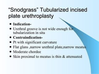“ Snodgrass” Tubularized incised plate urethroplasty Indication-  Urethral groove is not wide enough for tubularization in situ Contraindication- Pt with significant curvature Flat glans ,narrow urethral plate,narrow meatus  Moderate chordee  Skin proximal to meatus is thin & attenuated  