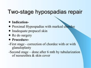 Two-stage hypospadias repair Indication- Proximal Hypospadias with marked chordee Inadequate prepucel skin  Re do surgery Procedure- -First stage - correction of chordee with or with glanuloplasty  -Second stage – done after 6 mth by tubularization of neourethra & skin cover 