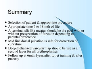 Summary Selection of patient & appropriate procedure  Appropriate time 6 to 18 mth of life A terminal slit like meatus should be the goal with or without preservation of foreskin depending on parental preference Mid line dorsal plication is safe for correction of curvature Deepithelialized vascular flap should be use as a second layer for all urethroplasties  Follow up at 6mth,1year,after toilet training & after puberty 