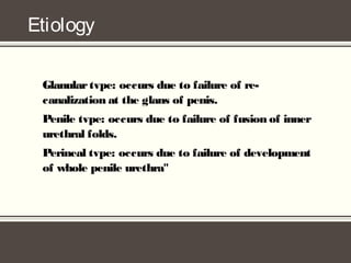 Etiology
Glanulartvpe: occurs due to failure of re-
canalization at the glans of penis.
Penile tvpe: occurs due to failure of fusion of inner
urethral folds.
Perineal tvpe: occurs due to failure of development
of whole penile urethra"
 