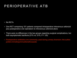 P E R I O P E R A T I V E A T B
• No RCTs
• One RCT comprising 101 patients compared intraoperative intravenous cefonicid
plus postoperative oral cephalexin to intravenous cefonicid alone
• There were no differences in the two groups regarding surgical complications, but
both asymptomatic bacilluria (21% vs. 51%, P < .05)
• Postoperative antibiotics are commonly used during urinary diversion; the author
prefers trimethoprim/sulfamethoxazole
 