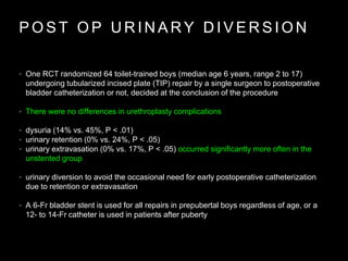 P O S T O P U R I N A R Y D I V E R S I O N
• One RCT randomized 64 toilet-trained boys (median age 6 years, range 2 to 17)
undergoing tubularized incised plate (TIP) repair by a single surgeon to postoperative
bladder catheterization or not, decided at the conclusion of the procedure
• There were no differences in urethroplasty complications
• dysuria (14% vs. 45%, P < .01)
• urinary retention (0% vs. 24%, P < .05)
• urinary extravasation (0% vs. 17%, P < .05) occurred significantly more often in the
unstented group
• urinary diversion to avoid the occasional need for early postoperative catheterization
due to retention or extravasation
• A 6-Fr bladder stent is used for all repairs in prepubertal boys regardless of age, or a
12- to 14-Fr catheter is used in patients after puberty
 