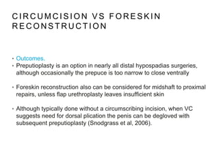 C I R C U M C I S I O N V S F O R E S K I N
R E C O N S T R U C T I O N
• Outcomes.
• Preputioplasty is an option in nearly all distal hypospadias surgeries,
although occasionally the prepuce is too narrow to close ventrally
• Foreskin reconstruction also can be considered for midshaft to proximal
repairs, unless flap urethroplasty leaves insufficient skin
• Although typically done without a circumscribing incision, when VC
suggests need for dorsal plication the penis can be degloved with
subsequent preputioplasty (Snodgrass et al, 2006).
 