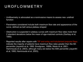 U R O F L O W M E T R Y
• Uroflowmetry is advocated as a noninvasive means to assess neo- urethral
function
• Parameters considered include both maximum flow rate and appearance of the
curve, defined as bell versus plateau shaped
• Obstruction is suspected in plateau curves with maximum flow rates more than
2 standard deviations below the mean of age-matched controls (Garibay et al,
1995)
• Reported results after repairs with TIP and onlay and tubularized preputial flaps
indicate the majority of patients have maximum flow rates greater than the 5th
percentile (Jayanthi et al, 1995; Snodgrass, 1999b; Marte et al, 2001;
Hammouda et al, 2003), although many are below the 50th percentile (Jayanthi
et al, 1995; Hammouda et al, 2003).
 