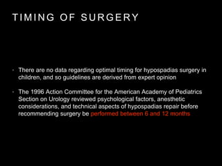 T I M I N G O F S U R G E R Y
• There are no data regarding optimal timing for hypospadias surgery in
children, and so guidelines are derived from expert opinion
• The 1996 Action Committee for the American Academy of Pediatrics
Section on Urology reviewed psychological factors, anesthetic
considerations, and technical aspects of hypospadias repair before
recommending surgery be performed between 6 and 12 months
 