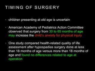 T I M I N G O F S U R G E R Y
• children presenting at old age is uncertain
• American Academy of Pediatrics Action Committee
observed that surgery from 30 to 65 months of age
may increase the child’s anxiety for physical injury
• One study compared health-related quality of life
assessment after hypospadias surgery done at less
than 18 months of age versus more than 18 months of
age and found no differences related to age at
operation
 