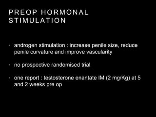 P R E O P H O R M O N A L
S T I M U L A T I O N
• androgen stimulation : increase penile size, reduce
penile curvature and improve vascularity
• no prospective randomised trial
• one report : testosterone enantate IM (2 mg/Kg) at 5
and 2 weeks pre op
 