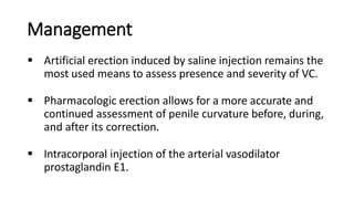 Management
 Artificial erection induced by saline injection remains the
most used means to assess presence and severity of VC.
 Pharmacologic erection allows for a more accurate and
continued assessment of penile curvature before, during,
and after its correction.
 Intracorporal injection of the arterial vasodilator
prostaglandin E1.
 