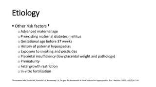 Etiology
 Other risk factors 1
oAdvanced maternal age
oPreexisting maternal diabetes mellitus
oGestational age before 37 weeks
oHistory of paternal hypospadias
oExposure to smoking and pesticides
oPlacental insufficiency (low placental weight and pathology)
oPrematurity
oFetal growth restriction
oIn-vitro fertilization
1 Brouwers MM, Feitz WF, Roelofs LA, Kiemeney LA, De gier RP, Roeleveld N. Risk factors for hypospadias. Eur J Pediatr. 2007;166(7):671-8.
 