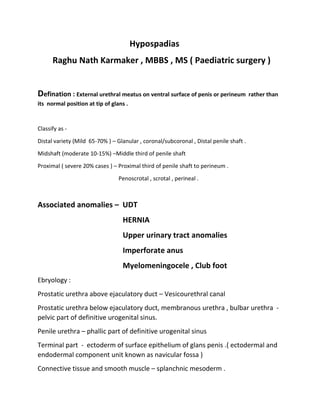 Hypospadias
Raghu Nath Karmaker , MBBS , MS ( Paediatric surgery )
Defination : External urethral meatus on ventral surface of penis or perineum rather than
its normal position at tip of glans .
Classify as -
Distal variety (Mild 65-70% ) – Glanular , coronal/subcoronal , Distal penile shaft .
Midshaft (moderate 10-15%) –Middle third of penile shaft
Proximal ( severe 20% cases ) – Proximal third of penile shaft to perineum .
Penoscrotal , scrotal , perineal .
Associated anomalies – UDT
HERNIA
Upper urinary tract anomalies
Imperforate anus
Myelomeningocele , Club foot
Ebryology :
Prostatic urethra above ejaculatory duct – Vesicourethral canal
Prostatic urethra below ejaculatory duct, membranous urethra , bulbar urethra -
pelvic part of definitive urogenital sinus.
Penile urethra – phallic part of definitive urogenital sinus
Terminal part - ectoderm of surface epithelium of glans penis .( ectodermal and
endodermal component unit known as navicular fossa )
Connective tissue and smooth muscle – splanchnic mesoderm .
 