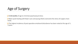 Age of Surgery
 3-18 months of age to minimize psychosexual stress
 More quick healing with fewer scars and young infants overcome the stress of surgery more
easily
 The highest incidence of post operative emotional disturbance has been noted at the age of 1-
3 years
 