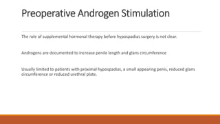Preoperative Androgen Stimulation
The role of supplemental hormonal therapy before hypospadias surgery is not clear.
Androgens are documented to increase penile length and glans circumference
Usually limited to patients with proximal hypospadias, a small appearing penis, reduced glans
circumference or reduced urethral plate.
 