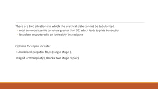 There are two situations in which the urethral plate cannot be tubularized:
◦ most common is penile curvature greater than 30°, which leads to plate transection
◦ less often encountered is an ‘unhealthy’ incised plate
Options for repair include :
Tubularized preputial flaps (single stage ).
staged urethroplasty ( Bracka two stage repair)
 